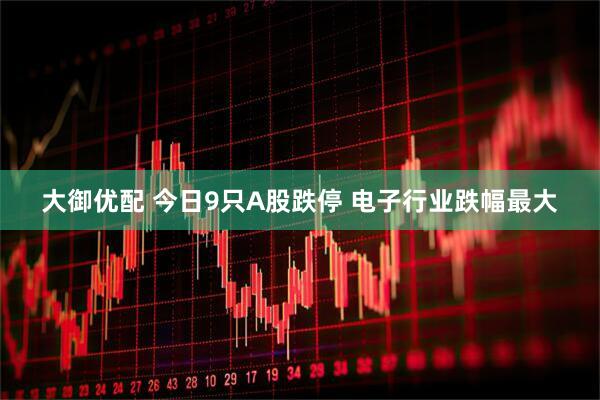 大御优配 今日9只A股跌停 电子行业跌幅最大