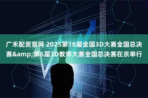 广禾配资官网 2025第18届全国3D大赛全国总决赛&第6届3D教师大赛全国总决赛在京举行