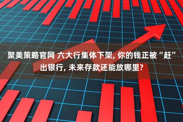聚美策略官网 六大行集体下架, 你的钱正被“赶”出银行, 未来存款还能放哪里?