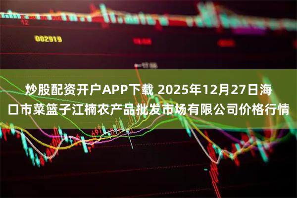 炒股配资开户APP下载 2025年12月27日海口市菜篮子江楠农产品批发市场有限公司价格行情