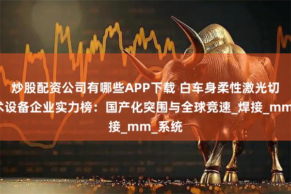 炒股配资公司有哪些APP下载 白车身柔性激光切焊技术设备企业实力榜：国产化突围与全球竞速_焊接_mm_系统