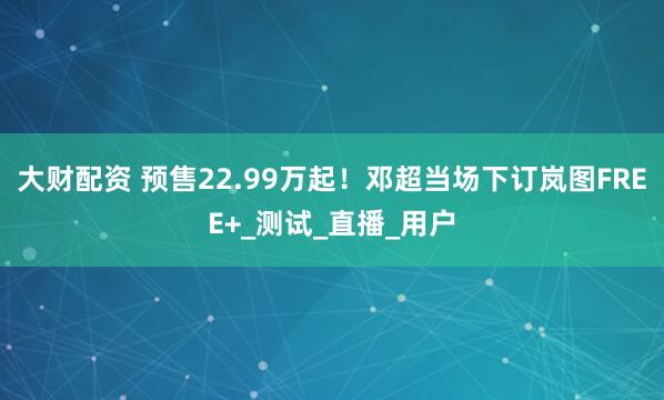 大财配资 预售22.99万起！邓超当场下订岚图FREE+_测试_直播_用户