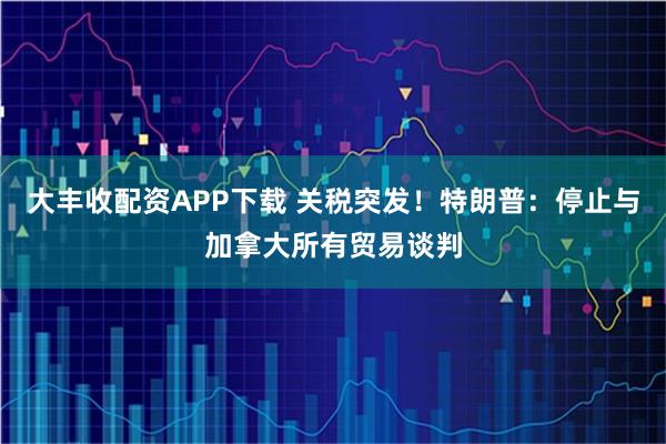 大丰收配资APP下载 关税突发！特朗普：停止与加拿大所有贸易谈判