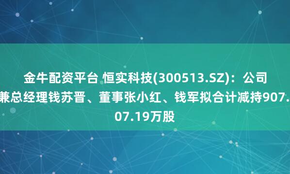 金牛配资平台 恒实科技(300513.SZ)：公司董事长兼总经理钱苏晋、董事张小红、钱军拟合计减持907.19万股