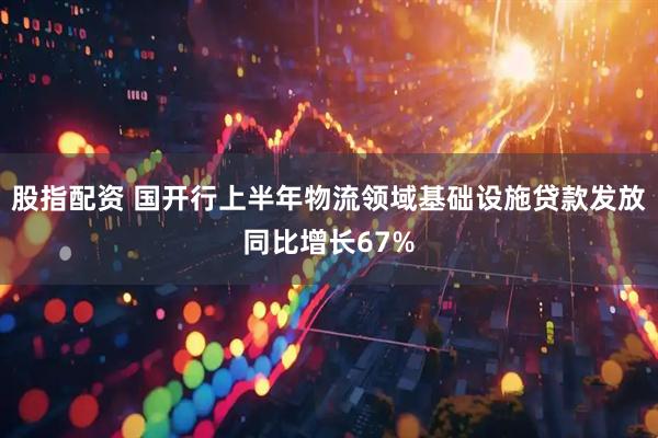 股指配资 国开行上半年物流领域基础设施贷款发放同比增长67%