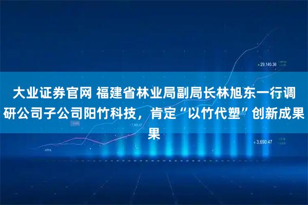 大业证券官网 福建省林业局副局长林旭东一行调研公司子公司阳竹科技，肯定“以竹代塑”创新成果