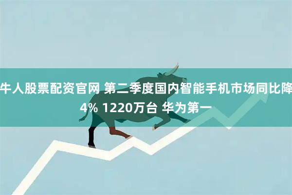 牛人股票配资官网 第二季度国内智能手机市场同比降4% 1220万台 华为第一