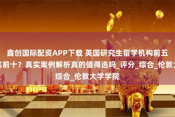 鑫创国际配资APP下载 英国研究生留学机构前五机构排名前十?真实案例解析真的值得选吗_评分_综合_伦敦大学学院