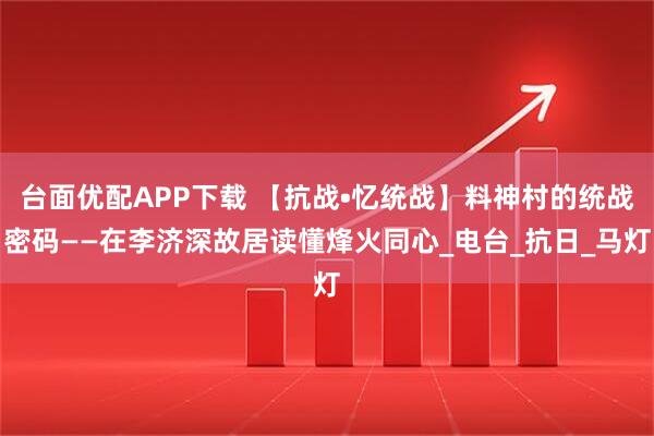 台面优配APP下载 【抗战•忆统战】料神村的统战密码——在李济深故居读懂烽火同心_电台_抗日_马灯