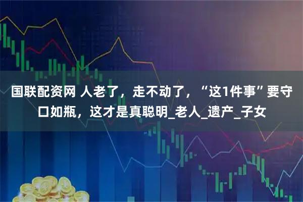 国联配资网 人老了,走不动了,“这1件事”要守口如瓶,这才是真聪明_老人_遗产_子女
