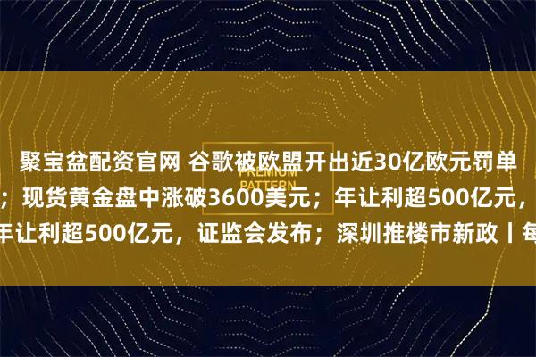 聚宝盆配资官网 谷歌被欧盟开出近30亿欧元罚单，特朗普：将考虑反制；现货黄金盘中涨破3600美元；年让利超500亿元，证监会发布；深圳推楼市新政丨每经早参