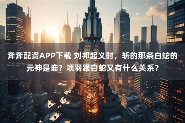 奔奔配资APP下载 刘邦起义时，斩的那条白蛇的元神是谁？项羽跟白蛇又有什么关系？