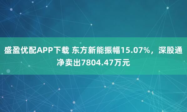盛盈优配APP下载 东方新能振幅15.07%，深股通净卖出7804.47万元
