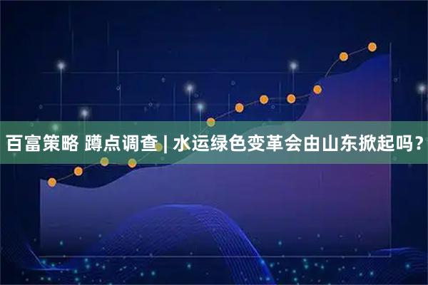 百富策略 蹲点调查 | 水运绿色变革会由山东掀起吗？