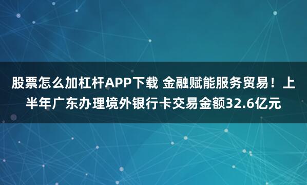 股票怎么加杠杆APP下载 金融赋能服务贸易！上半年广东办理境外银行卡交易金额32.6亿元
